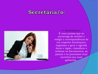 21
 Secretária/o:
É uma pessoa que se
encarrega de receber e
redigir a correspondência de
um superior hierárquico,
organizar e gerir a agenda
deste e vigiar, classificar e
ordenar os documentos, as
pastas e os processos num
escritório (ou num
gabinete).
 