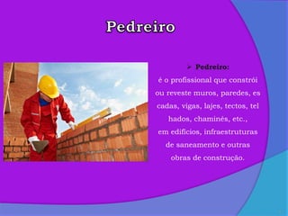 3
 Pedreiro:
é o profissional que constrói
ou reveste muros, paredes, es
cadas, vigas, lajes, tectos, tel
hados, chaminés, etc.,
em edifícios, infraestruturas
de saneamento e outras
obras de construção.
 