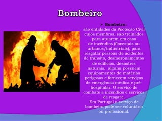 4
 Bombeiro:
são entidades da Proteção Civil
cujos membros, são treinados
para atuarem em caso
de incêndios (florestais ou
urbanos/industriais), para
resgatar pessoas de acidentes
de trânsito, desmoronamentos
de edifícios, desastres
naturais, alguns possuem
equipamentos de matérias
perigosas e fornecem serviços
de emergência médica e pré-
hospitalar. O serviço de
combate a incêndios e serviços
de resgate.
Em Portugal o serviço de
bombeiro pode ser voluntário
ou profissional.
 