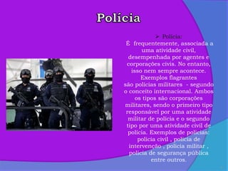 5
 Polícia:
É frequentemente, associada a
uma atividade civil,
desempenhada por agentes e
corporações civis. No entanto,
isso nem sempre acontece.
Exemplos flagrantes
são polícias militares - segundo
o conceito internacional. Ambos
os tipos são corporações
militares, sendo o primeiro tipo
responsável por uma atividade
militar de polícia e o segundo
tipo por uma atividade civil de
polícia. Exemplos de policias:
policia civil , policia de
intervenção , policia militar ,
policia de segurança pública
entre outros.
 