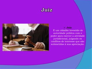 6
 Juiz
É um cidadão investido de
autoridade pública com o
poder para exercer a atividade
jurisdicional, julgando os
conflitos de interesse que são
submetidas à sua apreciação.
 