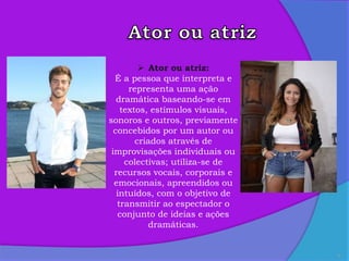 8
 Ator ou atriz:
É a pessoa que interpreta e
representa uma ação
dramática baseando-se em
textos, estímulos visuais,
sonoros e outros, previamente
concebidos por um autor ou
criados através de
improvisações individuais ou
colectivas; utiliza-se de
recursos vocais, corporais e
emocionais, apreendidos ou
intuídos, com o objetivo de
transmitir ao espectador o
conjunto de ideias e ações
dramáticas.
 