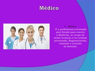 9
 Médico:
É o profissional autorizado
pelo Estado para exercer
a Medicina, se ocupa da
saúde humana e/ou animal,
prevenindo, diagnosticando,
tratando e curando
as doenças.
 