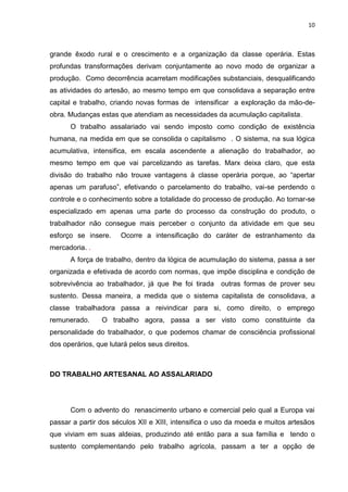 10
grande êxodo rural e o crescimento e a organização da classe operária. Estas
profundas transformações derivam conjuntamente ao novo modo de organizar a
produção. Como decorrência acarretam modificações substanciais, desqualificando
as atividades do artesão, ao mesmo tempo em que consolidava a separação entre
capital e trabalho, criando novas formas de intensificar a exploração da mão-de-
obra. Mudanças estas que atendiam as necessidades da acumulação capitalista.
O trabalho assalariado vai sendo imposto como condição de existência
humana, na medida em que se consolida o capitalismo . O sistema, na sua lógica
acumulativa, intensifica, em escala ascendente a alienação do trabalhador, ao
mesmo tempo em que vai parcelizando as tarefas. Marx deixa claro, que esta
divisão do trabalho não trouxe vantagens à classe operária porque, ao “apertar
apenas um parafuso”, efetivando o parcelamento do trabalho, vai-se perdendo o
controle e o conhecimento sobre a totalidade do processo de produção. Ao tornar-se
especializado em apenas uma parte do processo da construção do produto, o
trabalhador não consegue mais perceber o conjunto da atividade em que seu
esforço se insere. Ocorre a intensificação do caráter de estranhamento da
mercadoria. .
A força de trabalho, dentro da lógica de acumulação do sistema, passa a ser
organizada e efetivada de acordo com normas, que impõe disciplina e condição de
sobrevivência ao trabalhador, já que lhe foi tirada outras formas de prover seu
sustento. Dessa maneira, a medida que o sistema capitalista de consolidava, a
classe trabalhadora passa a reivindicar para si, como direito, o emprego
remunerado. O trabalho agora, passa a ser visto como constituinte da
personalidade do trabalhador, o que podemos chamar de consciência profissional
dos operários, que lutará pelos seus direitos.
DO TRABALHO ARTESANAL AO ASSALARIADO
Com o advento do renascimento urbano e comercial pelo qual a Europa vai
passar a partir dos séculos XII e XIII, intensifica o uso da moeda e muitos artesãos
que viviam em suas aldeias, produzindo até então para a sua família e tendo o
sustento complementando pelo trabalho agrícola, passam a ter a opção de
 