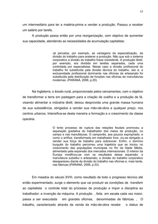12
um intermediário para ter a matéria-prima e vender a produção. Passou a receber
um salário por tarefa.
A produção passa então por uma reorganização, com objetivo de aumentar
sua capacidade, atendendo as necessidades de acumulação capitalista:
Já percebia, por exemplo, as vantagens da especialização, da
divisão do trabalho para acelerar a produção. Não que sob o sistema
corporativo a divisão do trabalho fosse inexistente. A produção têxtil,
por exemplo, era dividida em tarefas separadas, cada uma
controlada por especialistas. Nesse caso a divisão profissional do
trabalho foi substituída pela divisão técnica do trabalho, isto é, a
exclusividade profissional dominante nas oficinas de artesanato foi
substituída pela distribuição de funções nas oficinas de manufaturas
modernas. (PARANÁ, 2006, p.20).
Na Inglaterra, o êxodo rural, proporcionado pelos cercamentos, com o objetivo
de transformar a terra em pastagem para a criação de ovelha e a produção de lã,
visando alimentar a indústria têxtil, deixou desprovida uma grande massa humana
de sua subsistência, obrigados a vender sua mão-de-obra a qualquer preço, nos
centros urbanos. Intensifica-se desta maneira a formação e o crescimento da classe
operária.
O lento processo de ruptura das relações feudais promoveu a
separação gradativa do trabalhador dos meios de produção, no
campo e nas manufaturas. O camponês, aos poucos expropriado, e
como o artífice, transformado em trabalhador livre, viu-se obrigado a
vender sua força de trabalho para sobreviver. Enfim, o domínio
burguês do trabalho percorreu uma trajetória que se iniciou no
crescimento das populações municipais no fim da Idade Média,
alimentado pela expansão dos mercados internacionais. O interior da
Europa modificou-se com os resultados dessa expansão: a
manufatura substitui o artesanato, a divisão do trabalho corporativo
desapareceu diante da divisão do trabalho nas oficinas e, mais tarde,
nas fábricas (PARANÁ, 2006, p.53).
Em meados do século XVIII, como resultado de todo o progresso técnico até
então experimentado, surge o elemento que vai produzir as condições de transferir
ao capitalista o controle total do processo de produção e impor a disciplina ao
trabalhador: a invenção da máquina. A produção , feita em escala cada vez maior,
passa a ser executada em grandes oficinas, denominadas de fábricas. , O
trabalho, caracterizado através da venda da mão-de-obra recebe o status de
 