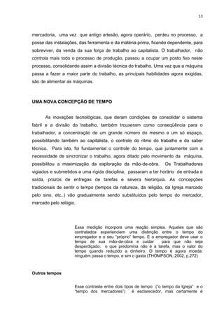 13
mercadoria, uma vez que antigo artesão, agora operário, perdeu no processo, a
posse das instalações, das ferramenta e da matéria-prima, ficando dependente, para
sobreviver, da venda da sua força de trabalho ao capitalista. O trabalhador, não
controla mais todo o processo de produção, passou a ocupar um posto fixo neste
processo, consolidando assim a divisão técnica do trabalho. Uma vez que a máquina
passa a fazer a maior parte do trabalho, as principais habilidades agora exigidas,
são de alimentar as máquinas.
UMA NOVA CONCEPÇÃO DE TEMPO
As inovações tecnológicas, que deram condições de consolidar o sistema
fabril e a divisão do trabalho, também trouxeram como conseqüência para o
trabalhador, a concentração de um grande número do mesmo e um só espaço,
possibilitando também ao capitalista, o controle do ritmo do trabalho e do saber
técnico. Para isto, foi fundamental o controle do tempo, que juntamente com a
necessidade de sincronizar o trabalho, agora ditado pelo movimento da máquina,
possibilitou a maximização da exploração da mão-de-obra. Os Trabalhadores
vigiados e submetidos a uma rígida disciplina, passaram a ter horário de entrada e
saída, prazos de entregas de tarefas e severa hierarquia. As concepções
tradicionais de sentir o tempo (tempos da natureza, da religião, da Igreja marcado
pelo sino, etc..) vão gradualmente sendo substituídos pelo tempo do mercador,
marcado pelo relógio.
Essa medição incorpora uma reação simples. Aqueles que são
contratados experienciam uma distinção entre o tempo do
empregador e o seu “próprio” tempo. E o empregador deve usar o
tempo de sua mão-de-obra e cuidar para que não seja
desperdiçado: o que predomina não é a tarefa, mas o valor do
tempo quando reduzido a dinheiro. O tempo é agora moeda:
ninguém passa o tempo, e sim o gasta (THOMPSON, 2002, p.272)
Outros tempos
Esse contraste entre dois tipos de tempo (“o tempo da Igreja” e o
“tempo dos mercadores”) é esclarecedor, mas certamente é
 