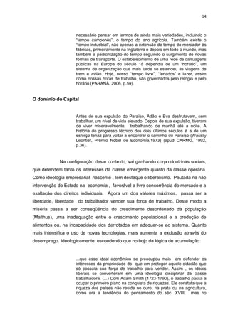 14
necessário pensar em termos de ainda mais variedades, incluindo o
“tempo camponês”, o tempo do ano agrícola. Também existe o
“tempo industrial”, não apenas a extensão do tempo do mercador às
fábricas, primeiramente na Inglaterra e depois em todo o mundo, mas
também a padronização do tempo seguindo o surgimento de novas
formas de transporte. O estabelecimento de uma rede de carruagens
públicas na Europa do século 18 dependia de um “horário”, um
sistema de organização que mais tarde se estendeu às viagens de
trem e avião. Hoje, nosso “tempo livre”, “feriados” e lazer, assim
como nossas horas de trabalho, são governados pelo relógio e pelo
horário (PARANÁ, 2006, p.59).
O domínio do Capital
Antes de sua expulsão do Paraíso, Adão e Eva desfrutavam, sem
trabalhar, um nível de vida elevado. Depois de sua expulsão, tiveram
de viver miseravelmente, trabalhando de manhã até a noite. A
história do progresso técnico dos dois últimos séculos é a de um
esforço tenaz para voltar a encontrar o caminho do Paraíso (Wassily
Leontief, Prêmio Nobel de Economia,1973) (apud CARMO, 1992,
p.36).
Na configuração deste contexto, vai ganhando corpo doutrinas sociais,
que defendem tanto os interesses da classe emergente quanto da classe operária.
Como ideologia empresarial nascente , tem destaque o liberalismo. Pautada na não
intervenção do Estado na economia , favorável a livre concorrência do mercado e a
exaltação dos direitos individuais. Agora um dos valores máximos, passa ser a
liberdade, liberdade do trabalhador vender sua força de trabalho. Deste modo a
miséria passa a ser conseqüência do crescimento desordenado da população
(Malthus), uma inadequação entre o crescimento populacional e a produção de
alimentos ou, na incapacidade dos derrotados em adequar-se ao sistema. Quanto
mais intensifica o uso de novas tecnologias, mais aumenta a exclusão através do
desemprego. Ideologicamente, escondendo que no bojo da lógica de acumulação:
...que esse ideal econômico se preocupou mais em defender os
interesses da propriedade do que em proteger aquele cidadão que
só possuía sua força de trabalho para vender. Assim , os ideais
liberais se converteram em uma ideologia disciplinar da classe
trabalhadora. (...) Com Adam Smith (1723-1790), o trabalho passa a
ocupar o primeiro plano na conquista de riquezas. Ele constata que a
riqueza dos países não reside no ouro, na prata ou na agricultura,
como era a tendência do pensamento do séc. XVIII, mas no
 