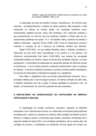 15
trabalho, capaz de transformar matéria bruta em produtos com valor
de mercado (CARMO, 1992, p.37).
A exploração da força de trabalho humano, intensifica-se de tal forma que,
acentuou consideravelmente a miséria da classe operária. Não bastando a total
subsunção do esforço do homem adulto, em condições aviltantes como:
insalubridade, galpões escuros, sujos, mal ventilados, com máquinas ruidosas e
que apresentavam um enorme risco de acidentes, trabalho o tempo todo em pé,
ocasionando problemas de saúde, 14 h de trabalho diária, ausência de direitos e
salários miseráveis, segundo Carmo (1992, p.29) “A era do maquinismo arrancou
mulheres e crianças do lar e levou-os ao ambiente sombrio das fábricas”.
Hegel (1770-1831), na sua análise filosófica sobre o trabalho, tematizou o
desenrolar da luta entre duas consciências, a do senhor e a do escravo. Iria
influenciar profundamente Karl Marx (1818-1883), que através da concepção
materialista dialética da história, supera as teorias dos socialistas utópicos, os quais
apregoavam a eliminação da exploração do operariado através de reformas sociais
e econômicas, e vê na classe operária o potencial revolucionário, para a mudança
do sistema. A doutrina socialista se destaca, reunindo correntes político-ideológicas,
se opondo de modo geral, ao liberalismo burguês e ao capitalismo.
Para Marx o capitalismo tinha se tornado profundamente irracional, com a
produção voltada para o lucro de alguns poucos, na intensa extração da mais valia,
o trabalho excedente que não é pago. A classe capitalista se apropria e faz do
estado um instrumento de domínio e garantia de seus interesses.
A MÃO-DE-OBRA NA CONSOLIDAÇÃO DO CAPITALISMO NA AMERICA
PORTUGUESA E INGLESA:
A implantação do modelo econômico, plantation, baseado no latifúndio
exportador e com mão-de-obra escrava, foi a alternativa encontrada pelas potências
européias para explorar as riquezas da América. Esta condição de trabalho escravo
africano e indígena aceita e incentivada pelo Estado, prevaleceu oficializada até a
segunda metade do século XIX, e em condições clandestina, até os nossos dias. Na
condição de escravo, o trabalhador era destituído da livre opção em vender sua
 