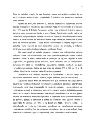 16
força de trabalho, privado de sua liberdade, estava submetido a vontade de um
senhor a quem pertence como propriedade. O trabalho livre assalariado existente
era a minoria.
Quanto ao Brasil, nos primeiros 30 anos da colonização, explorou-se o nativo
através do escambo, na extração do pau-brasil. Após, foi intensificada a escravidão
até 1570, quando O Estado Português, proíbe esta prática de trabalho escravo
indígena, com exceção dos hostis e antropófagos. Esta transformação radical na
maneira do indígena ocupar o tempo, através da imposição do trabalho compulsório
levou-o a várias formas de resistência como: fuga, morte por melancolia, suicídio
além de promover revoltas. Após, foram subordinados às ordens religiosas dos
Jesuítas, numa espécie de semi-escravidão. Apesar da proibição, o indígena
continuou sendo escravizado em algumas regiões do Brasil.
De modo geral, os estado europeus, optaram pela mão-de-obra escrava
africana. Houve uma concentração maior nas grandes regiões produtoras, Caribe,
Estados Unidos e Brasil, destacando a produção de açúcar, algodão e café.
Capturados por próprios povos africanos, eram vendidos para os comerciantes
europeus em troca de mercadorias: (aguardente, tabaco, tecido...), os quais
revendiam na América. Estima-se que entre os séculos XVI e XIX, de 10 a 12
milhões de africanos, entraram na América como escravos.
Submetidos aos castigos corporais e a humilhações, o escravo reagia ao
escravismo de diversas formas: revoltas, fugas, rebeliões, suicídio, entre outras.
A partir do século XVIII, as transformações que ocorreram na Europa com o
advento da Revolução Industrial, modificaram as estruturas políticas e econômicas,
provocando uma nova organização no modo de produzir, novas relações na
política internacional, a divisão internacional do trabalho e outras habilidades para o
exercício do trabalho. Neste contexto a exploração da mão-de-obra escrava, já não
atendia as demandas do mundo capitalista. A Inglaterra, maior potência econômica
do período, passou a combater o trafico de escravos. Nos Estados Unidos a
escravidão foi abolida em 1863 e no Brasil em 1888. Ocorre, então, a
intensificação da vinda de imigrantes, excedentes de trabalhadores europeus,
resultado das modificações do avanço do capitalismo. Vendem seu esforço físico
livremente conforme a lógica do capitalismo, como foi analisado anteriormente.
 