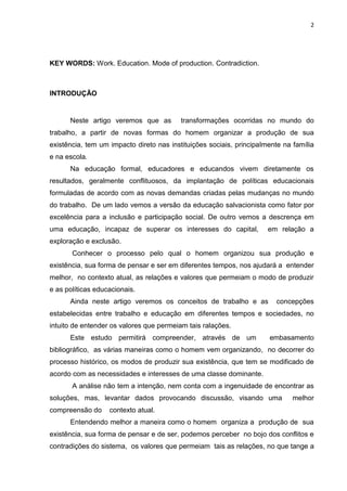 2
KEY WORDS: Work. Education. Mode of production. Contradiction.
INTRODUÇÃO
Neste artigo veremos que as transformações ocorridas no mundo do
trabalho, a partir de novas formas do homem organizar a produção de sua
existência, tem um impacto direto nas instituições sociais, principalmente na família
e na escola.
Na educação formal, educadores e educandos vivem diretamente os
resultados, geralmente conflituosos, da implantação de políticas educacionais
formuladas de acordo com as novas demandas criadas pelas mudanças no mundo
do trabalho. De um lado vemos a versão da educação salvacionista como fator por
excelência para a inclusão e participação social. De outro vemos a descrença em
uma educação, incapaz de superar os interesses do capital, em relação a
exploração e exclusão.
Conhecer o processo pelo qual o homem organizou sua produção e
existência, sua forma de pensar e ser em diferentes tempos, nos ajudará a entender
melhor, no contexto atual, as relações e valores que permeiam o modo de produzir
e as políticas educacionais.
Ainda neste artigo veremos os conceitos de trabalho e as concepções
estabelecidas entre trabalho e educação em diferentes tempos e sociedades, no
intuito de entender os valores que permeiam tais ralações.
Este estudo permitirá compreender, através de um embasamento
bibliográfico, as várias maneiras como o homem vem organizando, no decorrer do
processo histórico, os modos de produzir sua existência, que tem se modificado de
acordo com as necessidades e interesses de uma classe dominante.
A análise não tem a intenção, nem conta com a ingenuidade de encontrar as
soluções, mas, levantar dados provocando discussão, visando uma melhor
compreensão do contexto atual.
Entendendo melhor a maneira como o homem organiza a produção de sua
existência, sua forma de pensar e de ser, podemos perceber no bojo dos conflitos e
contradições do sistema, os valores que permeiam tais as relações, no que tange a
 