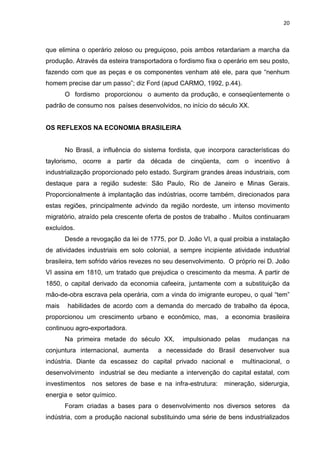 20
que elimina o operário zeloso ou preguiçoso, pois ambos retardariam a marcha da
produção. Através da esteira transportadora o fordismo fixa o operário em seu posto,
fazendo com que as peças e os componentes venham até ele, para que “nenhum
homem precise dar um passo”; diz Ford (apud CARMO, 1992, p.44).
O fordismo proporcionou o aumento da produção, e conseqüentemente o
padrão de consumo nos países desenvolvidos, no início do século XX.
OS REFLEXOS NA ECONOMIA BRASILEIRA
No Brasil, a influência do sistema fordista, que incorpora características do
taylorismo, ocorre a partir da década de cinqüenta, com o incentivo à
industrialização proporcionado pelo estado. Surgiram grandes áreas industriais, com
destaque para a região sudeste: São Paulo, Rio de Janeiro e Minas Gerais.
Proporcionalmente à implantação das indústrias, ocorre também, direcionados para
estas regiões, principalmente advindo da região nordeste, um intenso movimento
migratório, atraído pela crescente oferta de postos de trabalho . Muitos continuaram
excluídos.
Desde a revogação da lei de 1775, por D. João VI, a qual proibia a instalação
de atividades industriais em solo colonial, a sempre incipiente atividade industrial
brasileira, tem sofrido vários revezes no seu desenvolvimento. O próprio rei D. João
VI assina em 1810, um tratado que prejudica o crescimento da mesma. A partir de
1850, o capital derivado da economia cafeeira, juntamente com a substituição da
mão-de-obra escrava pela operária, com a vinda do imigrante europeu, o qual “tem”
mais habilidades de acordo com a demanda do mercado de trabalho da época,
proporcionou um crescimento urbano e econômico, mas, a economia brasileira
continuou agro-exportadora.
Na primeira metade do século XX, impulsionado pelas mudanças na
conjuntura internacional, aumenta a necessidade do Brasil desenvolver sua
indústria. Diante da escassez do capital privado nacional e multinacional, o
desenvolvimento industrial se deu mediante a intervenção do capital estatal, com
investimentos nos setores de base e na infra-estrutura: mineração, siderurgia,
energia e setor químico.
Foram criadas a bases para o desenvolvimento nos diversos setores da
indústria, com a produção nacional substituindo uma série de bens industrializados
 