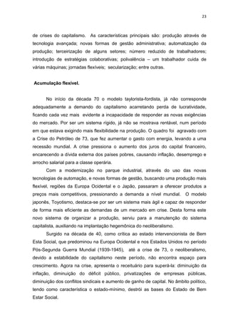 23
de crises do capitalismo. As características principais são: produção através de
tecnologia avançada; novas formas de gestão administrativa; automatização da
produção; terceirização de alguns setores; número reduzido de trabalhadores;
introdução de estratégias colaborativas; polivalência – um trabalhador cuida de
várias máquinas; jornadas flexíveis; secularização; entre outras.
Acumulação flexível.
No início da década 70 o modelo taylorista-fordista, já não corresponde
adequadamente a demando do capitalismo acarretando perda de lucratividade,
ficando cada vez mais evidente a incapacidade de responder as novas exigências
do mercado. Por ser um sistema rígido, já não se mostrava rentável, num período
em que estava exigindo mais flexibilidade na produção. O quadro foi agravado com
a Crise do Petróleo de 73, que fez aumentar o gasto com energia, levando a uma
recessão mundial. A crise pressiona o aumento dos juros do capital financeiro,
encarecendo a dívida externa dos países pobres, causando inflação, desemprego e
arrocho salarial para a classe operária.
Com a modernização no parque industrial, através do uso das novas
tecnologias de automação, e novas formas de gestão, buscando uma produção mais
flexível, regiões da Europa Ocidental e o Japão, passaram a oferecer produtos a
preços mais competitivos, pressionando a demanda a nível mundial. O modelo
japonês, Toyotismo, destaca-se por ser um sistema mais ágil e capaz de responder
de forma mais eficiente as demandas de um mercado em crise. Desta forma este
novo sistema de organizar a produção, serviu para a manutenção do sistema
capitalista, auxiliando na implantação hegemônica do neoliberalismo.
Surgido na década de 40, como crítica ao estado intervencionista de Bem
Esta Social, que predominou na Europa Ocidental e nos Estados Unidos no período
Pós-Segunda Guerra Mundial (1939-1945), até a crise de 73, o neoliberalismo,
devido a estabilidade do capitalismo neste período, não encontra espaço para
crescimento. Agora na crise, apresenta o receituário para superá-la: diminuição da
inflação, diminuição do déficit público, privatizações de empresas públicas,
diminuição dos conflitos sindicais e aumento de ganho de capital. No âmbito político,
tendo como característica o estado-mínimo, destrói as bases do Estado de Bem
Estar Social.
 