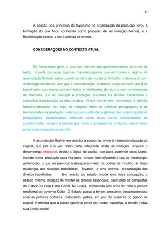 24
A adoção dos princípios do toyotismo na organização da produção levou a
formação do que ficou conhecido como processo de acumulação flexível, e a
flexibilização passou a ser a palavra de ordem.
CONSIDERAÇÕES NO CONTEXTO ATUAL
De forma mais geral, o que nos remete aos questionamentos do início do
texto, importa conhecer algumas macro-categorias que estruturam o regime de
acumulação flexível, sobre o ponto de vista do mundo do trabalho e de acordo com
a ideologia neoliberal, visto que a reestruturação produtiva, exige um novo perfil de
trabalhador, com novos conhecimentos e habilidades, de acordo com os interesses
do mercado, que ao enxugar a produção, precariza os direitos trabalhistas e
intensifica a exploração da mão-de-obra. O que nos remete, novamente, à relação
trabalho-educação, ou seja, as relações entre as políticas pedagógicas e as
necessidades da produção, visto que para entender a gênese dos projetos políticos
pedagógicos, necessitamos entender como estas novas necessidades de
conhecimento surgem a medida que muda o processo de produção, implantando
uma nova concepção de mundo.
A acumulação flexível em relação à economia, levou à internacionalização do
capital, que por sua vez como parte integrante desta acumulação, provoca o
desemprego estrutural, devido a lógica do capital, que para aumentar seus lucros,
investe numa produção cada vez mais enxuta, intensificando o uso de tecnologia,
automação, o que vai provocar o desaparecimento de postos de trabalho, e força
mudanças nas relações trabalhistas, levando a uma intensa precarização dos
direitos trabalhistas. Em relação ao estado, impõe uma nova concepção, o
estado mínimo, incapaz de manter os direitos essenciais, destruindo as conquistas
do Estado de Bem Estar Social. No Brasil, implantada nos anos 90, com a política
neoliberal do governo Collor. O Estado passa a ter um crescente descompromisso
com as políticas públicas, realocando verbas, em prol do aumento do ganho de
capital. À medida que a classe operária perde seu poder aquisitivo, o estado reduz
sua função social.
 