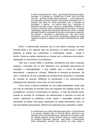 26
A reforma educacional tem como seu principal instrumento jurídico-
narmativo o O Decreto no. 2.2208/97 de 17.04.97. Para Lima Filho
uma das principais funções dessa reforma é: ... a de proporcionar
uma alternativa ou ensino superior. Esta função contenedora (sic) é
buscada pela oferta de cursos pós-médios para a formação de
tecnólogos. A reforma , ao mesmo tempo que redireciona a
demanda par estes cursos, vincula às necessidades imediatas do
mercado a oferta de cursos, a flexibilização de currículos e a própria
organização e gestão das instituições educacionais. Enfim, a relação
educação-trabalho é associada ao primeiro e a empresa ao segundo.
Os produtos – educandos e assessorias etc., são como outras
mercadorias, que tem suas ofertas, demandas e valores de trocas
regulados conforme a relações de mercado (VASCONCELOS, 2008,
p.08).
Enfim, a reestruturação produtiva, traz na sua esteira mudanças nas mais
diversas áreas e em especial, além da econômica, na esfera social e cultural,
abalando os pilares que sustentavam a modernidade: estado, escola e
família. Coloca os valores tradicionais em choque com o relativismo pós-moderno,
expressado no consumismo e no imediatismo.
Visto que a escola reflete a sociedade, percebemos que estas mudanças
atingiram a educação. De um lado reforçando uma concepção salvacionista de
educação, a empregabilidade: a qual, habilita, para o mundo do trabalho,
dissimulando, a garantia de inclusão . Refletindo no interesse do educando. De
outro, a descrença: de que a aquisição de conhecimentos possa levar a superação
da condição de excluído. Refletindo no desinteresse e em comportamentos
indesejáveis dos educando, como vimos no início do texto.
Como vimos, a doutrina neoliberal, em seu caráter globalizante, impõe cada
vez mais os interesses de mercado como eixo regulador das relações sociais. Em
conseqüência, aumenta a concentração de riquezas no topo da pirâmide social,
levando ao aumento do contingente dos despossuídos e excluídos na base da
mesma. Agravando os problemas sociais, aliado a capacidade reduzida de
intervenção do estado. Que agora, dependente do capital internacional, sofre, no
bojo das diretrizes educacionais, influência de organismos que comandam o capital.
O conhecimento que o Banco Mundial sugere para o Terceiro Mundo
é um produto acabado, feito no Primeiro Mundo, passível de ser
adquirido como uma mercadoria que, objetivada em um pacote, pode
ser utilizada segundo normas técnicas, presas ao próprio produto,
por qualquer consumidor. Segundo esse órgão, o conhecimento
assim empacotado, servindo para eliminar, de modo rápido a
 