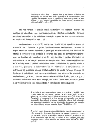 27
defasagem entre ricos e pobres traz a vantagem embutida na
supressão do tempo que seria necessário à compreensão, pelo
usuário, das reações entre as medidas a serem tomadas e os seus
efeitos, ou as possíveis conseqüências (boas ou más) do tratamento
utilizado(NAGEL, s.d., p.02)
Isto nos remete à questão inicial, na tentativa de entender melhor , no
contexto da crise atual, aos valores permeiam as relações de produção . Como se
processa as relações entre trabalho e educação e quais os valores predominantes,
na atual forma de organizar a produção.
Neste contexto, a educação surge com características redentora , capaz de
minimizar ou compensar os graves problemas sociais e econômicos, inerentes da
lógica interna do sistema neoliberal. A produção do conhecimento com potencial de
libertar o dominado de tal condição é preterida pela cópia do conhecimento pronto,
que na tentativa de esterilizar a razão, traz incluído o caráter ideológico da
dominação e da exploração. Características que ficam bem claras na política dos
PCN (1998), onde a política educacional como componente da política social e
econômica, priorizava o desenvolvimento de habilidades e competências, em
detrimento do raciocínio crítico e criativo. A teoria do capital humano, presente no
fordismo, é substituída pela da empregabilidade, que através da aquisição do
conhecimento, garante o inclusão no mercado de trabalho. Porém, esconde que o
sistema é excludente e não deixa espaço para todos. Dessa forma o excluído passa
a ser responsável por sua incapacidade. A vítima passa a ser a culpada.
A sociedade burguesa sustenta que a educação é o antídoto para
quase todos os problemas sociais. A educação seria ainda a
alavanca necessária para o desenvolvimento econômico do país.
Entretanto, o pensamento crítico permite compreender que, sem a
superação do modo de produção capitalista, não se terá educação
de qualidade, tampouco haverá ampliação dos postos de trabalho
por intermédio do acesso à escola (GALVÃO, 2007, p.187).
É notório que o diploma universitário já não garante um emprego e,
não raramente, alunos recém-graduados não encontram um posto
de trabalho. Muitos diplomados acabam aceitando empregos em
áreas diferentes das de sua formação, e com salários que não
condizem com o nível superior de escolaridade (GALVÃO, 2007,
p.174).
 