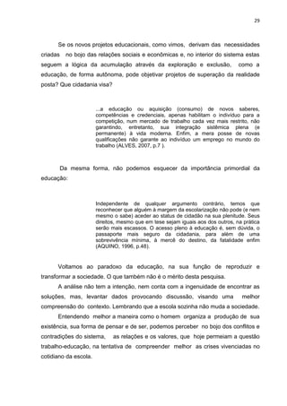 29
Se os novos projetos educacionais, como vimos, derivam das necessidades
criadas no bojo das relações sociais e econômicas e, no interior do sistema estas
seguem a lógica da acumulação através da exploração e exclusão, como a
educação, de forma autônoma, pode objetivar projetos de superação da realidade
posta? Que cidadania visa?
...a educação ou aquisição (consumo) de novos saberes,
competências e credenciais, apenas habilitam o indivíduo para a
competição, num mercado de trabalho cada vez mais restrito, não
garantindo, entretanto, sua integração sistêmica plena (e
permanente) à vida moderna. Enfim, a mera posse de novas
qualificações não garante ao indivíduo um emprego no mundo do
trabalho (ALVES, 2007, p.7 ).
Da mesma forma, não podemos esquecer da importância primordial da
educação:
Independente de qualquer argumento contrário, temos que
reconhecer que alguém à margem da escolarização não pode (e nem
mesmo o sabe) aceder ao status de cidadão na sua plenitude. Seus
direitos, mesmo que em tese sejam iguais aos dos outros, na prática
serão mais escassos. O acesso pleno à educação é, sem dúvida, o
passaporte mais seguro da cidadania, para além de uma
sobrevivência mínima, à mercê do destino, da fatalidade enfim
(AQUINO, 1996, p.48).
Voltamos ao paradoxo da educação, na sua função de reproduzir e
transformar a sociedade. O que também não é o mérito desta pesquisa.
A análise não tem a intenção, nem conta com a ingenuidade de encontrar as
soluções, mas, levantar dados provocando discussão, visando uma melhor
compreensão do contexto. Lembrando que a escola sozinha não muda a sociedade.
Entendendo melhor a maneira como o homem organiza a produção de sua
existência, sua forma de pensar e de ser, podemos perceber no bojo dos conflitos e
contradições do sistema, as relações e os valores, que hoje permeiam a questão
trabalho-educação, na tentativa de compreender melhor as crises vivenciadas no
cotidiano da escola.
 