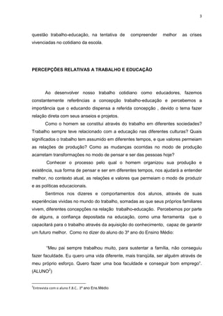 3
questão trabalho-educação, na tentativa de compreender melhor as crises
vivenciadas no cotidiano da escola.
PERCEPÇÕES RELATIVAS A TRABALHO E EDUCAÇÃO
Ao desenvolver nosso trabalho cotidiano como educadores, fazemos
constantemente referências a concepção trabalho-educação e percebemos a
importância que o educando dispensa a referida concepção , devido o tema fazer
relação direta com seus anseios e projetos.
Como o homem se constitui através do trabalho em diferentes sociedades?
Trabalho sempre teve relacionado com a educação nas diferentes culturas? Quais
significados o trabalho tem assumido em diferentes tempos, e que valores permeiam
as relações de produção? Como as mudanças ocorridas no modo de produção
acarretam transformações no modo de pensar e ser das pessoas hoje?
Conhecer o processo pelo qual o homem organizou sua produção e
existência, sua forma de pensar e ser em diferentes tempos, nos ajudará a entender
melhor, no contexto atual, as relações e valores que permeiam o modo de produzir
e as políticas educacionais.
Sentimos nos dizeres e comportamentos dos alunos, através de suas
experiências vividas no mundo do trabalho, somadas as que seus próprios familiares
vivem, diferentes concepções na relação trabalho-educação. Percebemos por parte
de alguns, a confiança depositada na educação, como uma ferramenta que o
capacitará para o trabalho através da aquisição do conhecimento, capaz de garantir
um futuro melhor. Como no dizer do aluno do 3º ano do Ensino Médio:
“Meu pai sempre trabalhou muito, para sustentar a família, não conseguiu
fazer faculdade. Eu quero uma vida diferente, mais tranqüila, ser alguém através de
meu próprio esforço. Quero fazer uma boa faculdade e conseguir bom emprego”.
(ALUNO2
)
2
Entrevista com o aluno F.B.C.. 3º ano Ens.Médio
 