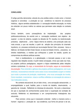 30
CONCLUSÃO
O artigo permitiu demonstrar, através de uma análise sobre o modo como o homem
organiza e concretiza a produção se sua existência no decorrer do processo
histórico, alguns sentidos estabelecidos à concepção trabalho-educação, no intuito
de entender um pouco melhor os valores que permeiam esta relação no contexto
atual.
Vimos também, como conseqüência da implantação dos projetos
políticos/econômicos, de acordo com a concepção neoliberal, com objetivo de
superar a crise do sistema, surgida na década de 70, resultou na reestruturação
produtiva, objetivando , como lógica interna do sistema, uma produção cada vez
mais enxuta, o que vai resultar, a partir da adoção dos princípios do chamado
toyotismo, no processo conhecido por acumulação flexível. Este processo levou a
falência do Estado de Bem Estar Social, na tese do Estado mínimo, precarizou os
direitos trabalhistas, a medida que enfraquece o poder do estado, quanto ao
compromisso de efetivar políticas sociais.
Com o neoliberalismo, e a globalização, o mercado passou a ser o eixo
regulador das relações sociais. A partir desta concepção, vimos que cada vez mais,
os projetos políticos pedagógicos, seguem a lógica estabelecida pelas relações
sociais e produtivas. Ou seja, a necessidade de formação, segue as necessidades
da produção. Para entender a gênese dos projetos políticos pedagógicos, com suas
diretrizes, necessitamos entender como estas novas necessidades surgem a medida
que muda o processo de produção, implantando uma nova concepção de mundo.
Como resultado, vivenciamos crises e conflitos refletidos na concepção de valores e
nas instituições sociais.
No contexto educacional, de um lado vimos, uma concepção salvacionista , a
empregabilidade: a qual, habilita, para o mundo do trabalho, dissimulando, a
garantia de inclusão . Refletindo no interesse do educando. De outro, a descrença:
de que a aquisição de conhecimentos possa levar a superação da condição de
excluído. Refletindo no desinteresse e em comportamentos indesejáveis dos
educando.
Para concluir, vimos que é necessário entender melhor a maneira como o
homem organiza a produção de sua existência, sua forma de pensar e de ser,
 