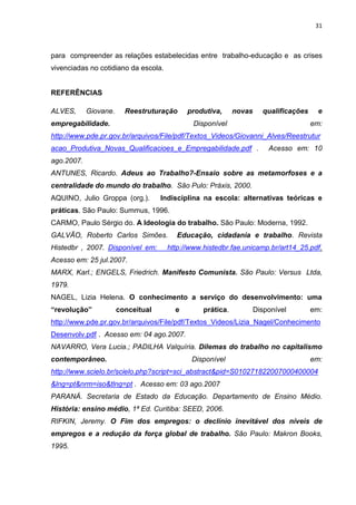 31
para compreender as relações estabelecidas entre trabalho-educação e as crises
vivenciadas no cotidiano da escola.
REFERÊNCIAS
ALVES, Giovane. Reestruturação produtiva, novas qualificações e
empregabilidade. Disponível em:
http://www.pde.pr.gov.br/arquivos/File/pdf/Textos_Videos/Giovanni_Alves/Reestrutur
acao_Produtiva_Novas_Qualificacioes_e_Empregabilidade.pdf . Acesso em: 10
ago.2007.
ANTUNES, Ricardo. Adeus ao Trabalho?-Ensaio sobre as metamorfoses e a
centralidade do mundo do trabalho. São Pulo: Práxis, 2000.
AQUINO, Julio Groppa (org.). Indisciplina na escola: alternativas teóricas e
práticas. São Paulo: Summus, 1996.
CARMO, Paulo Sérgio do. A Ideologia do trabalho. São Paulo: Moderna, 1992.
GALVÃO, Roberto Carlos Simões. Educação, cidadania e trabalho. Revista
Histedbr , 2007. Disponível em: http://www.histedbr.fae.unicamp.br/art14_25.pdf.
Acesso em: 25 jul.2007.
MARX, Karl.; ENGELS, Friedrich. Manifesto Comunista. São Paulo: Versus Ltda,
1979.
NAGEL, Lizia Helena. O conhecimento a serviço do desenvolvimento: uma
“revolução” conceitual e prática. Disponível em:
http://www.pde.pr.gov.br/arquivos/File/pdf/Textos_Videos/Lizia_Nagel/Conhecimento
Desenvolv.pdf . Acesso em: 04 ago.2007.
NAVARRO, Vera Lucia.; PADILHA Valquíria. Dilemas do trabalho no capitalismo
contemporâneo. Disponível em:
http://www.scielo.br/scielo.php?script=sci_abstract&pid=S010271822007000400004
&lng=pt&nrm=iso&tlng=pt . Acesso em: 03 ago.2007
PARANÁ. Secretaria de Estado da Educação. Departamento de Ensino Médio.
História: ensino médio, 1ª Ed. Curitiba: SEED, 2006.
RIFKIN, Jeremy. O Fim dos empregos: o declínio inevitável dos níveis de
empregos e a redução da força global de trabalho. São Paulo: Makron Books,
1995.
 