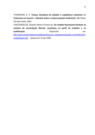 32
THOMPSON, E. P. Tempo, disciplina de trabalho e capitalismo industrial. In:
Costumes em comum – Estudos sobre a cultura popular tradicional. São Paulo:
Cia das Letras, 2002 .
VASCONCELOS, Ricardo Afonso Ferreira de. Do modelo Keynesiano-fordista ao
sistema de acumulação flexível: mudanças no perfil do trabalho e na
qualificação. Disponível em:
http://www.senept.cefetmg.br/galerias/Arquivos_senept/anais/quarta_tema3/QuartaT
ema3Artigo4.pdf . Acesso em 10 set. 2008
 