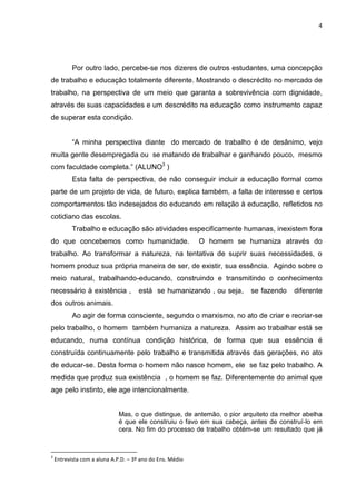 4
Por outro lado, percebe-se nos dizeres de outros estudantes, uma concepção
de trabalho e educação totalmente diferente. Mostrando o descrédito no mercado de
trabalho, na perspectiva de um meio que garanta a sobrevivência com dignidade,
através de suas capacidades e um descrédito na educação como instrumento capaz
de superar esta condição.
“A minha perspectiva diante do mercado de trabalho é de desânimo, vejo
muita gente desempregada ou se matando de trabalhar e ganhando pouco, mesmo
com faculdade completa.” (ALUNO3
)
Esta falta de perspectiva, de não conseguir incluir a educação formal como
parte de um projeto de vida, de futuro, explica também, a falta de interesse e certos
comportamentos tão indesejados do educando em relação à educação, refletidos no
cotidiano das escolas.
Trabalho e educação são atividades especificamente humanas, inexistem fora
do que concebemos como humanidade. O homem se humaniza através do
trabalho. Ao transformar a natureza, na tentativa de suprir suas necessidades, o
homem produz sua própria maneira de ser, de existir, sua essência. Agindo sobre o
meio natural, trabalhando-educando, construindo e transmitindo o conhecimento
necessário à existência , está se humanizando , ou seja, se fazendo diferente
dos outros animais.
Ao agir de forma consciente, segundo o marxismo, no ato de criar e recriar-se
pelo trabalho, o homem também humaniza a natureza. Assim ao trabalhar está se
educando, numa contínua condição histórica, de forma que sua essência é
construída continuamente pelo trabalho e transmitida através das gerações, no ato
de educar-se. Desta forma o homem não nasce homem, ele se faz pelo trabalho. A
medida que produz sua existência , o homem se faz. Diferentemente do animal que
age pelo instinto, ele age intencionalmente.
Mas, o que distingue, de antemão, o pior arquiteto da melhor abelha
é que ele construiu o favo em sua cabeça, antes de construí-lo em
cera. No fim do processo de trabalho obtém-se um resultado que já
3
Entrevista com a aluna A.P.D. – 3º ano do Ens. Médio
 