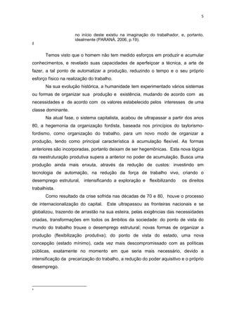 5
no início deste existiu na imaginação do trabalhador, e, portanto,
idealmente (PARANÁ, 2006, p.19).
4
Temos visto que o homem não tem medido esforços em produzir e acumular
conhecimentos, e revelado suas capacidades de aperfeiçoar a técnica, a arte de
fazer, a tal ponto de automatizar a produção, reduzindo o tempo e o seu próprio
esforço físico na realização do trabalho.
Na sua evolução histórica, a humanidade tem experimentado vários sistemas
ou formas de organizar sua produção e existência, mudando de acordo com as
necessidades e de acordo com os valores estabelecido pelos interesses de uma
classe dominante.
Na atual fase, o sistema capitalista, acabou de ultrapassar a partir dos anos
80, a hegemonia da organização fordista, baseada nos princípios do taylorismo-
fordismo, como organização do trabalho, para um novo modo de organizar a
produção, tendo como principal característica à acumulação flexível. As formas
anteriores são incorporadas, portanto deixam de ser hegemônicas. Esta nova lógica
da reestruturação produtiva supera a anterior no poder de acumulação. Busca uma
produção ainda mais enxuta, através da redução de custos: investindo em
tecnologia de automação, na redução da força de trabalho vivo, criando o
desemprego estrutural, intensificando a exploração e flexibilizando os direitos
trabalhista.
Como resultado da crise sofrida nas décadas de 70 e 80, houve o processo
de internacionalização do capital. Este ultrapassou as fronteiras nacionais e se
globalizou, trazendo de arrastão na sua esteira, pelas exigências das necessidades
criadas, transformações em todos os âmbitos da sociedade: do ponto de vista do
mundo do trabalho trouxe o desemprego estrutural; novas formas de organizar a
produção (flexibilização produtiva); do ponto de vista do estado, uma nova
concepção (estado mínimo), cada vez mais descompromissado com as políticas
públicas, exatamente no momento em que seria mais necessário, devido a
intensificação da precarização do trabalho, a redução do poder aquisitivo e o próprio
desemprego.
4
 
