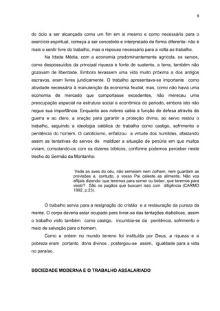 8
do ócio a ser alcançado como um fim em si mesmo e como necessário para o
exercício espiritual, começa a ser concebido e interpretado de forma diferente: não é
mais o sentir livre do trabalho, mas o repouso necessário para a volta ao trabalho.
Na Idade Média, com a economia predominantemente agrícola, os servos,
como despossuídos da principal riqueza e fonte de sustento, a terra, também não
gozavam de liberdade. Embora levassem uma vida muito próxima a dos antigos
escravos, eram livres juridicamente. O trabalho apresentava-se importante como
atividade necessária à manutenção da economia feudal, mas, como não havia uma
economia de mercado que comportasse excedentes, não mereceu uma
preocupação especial na estrutura social e econômica do período, embora isto não
negue sua importância. Enquanto aos nobres cabia a função de defesa através da
guerra e ao clero, a oração para garantir a proteção divina, ao servo restou o
trabalho, seguindo a ideologia católica do trabalho como castigo, sofrimento e
penitência do homem. O catolicismo, enfatizou a virtude dos humildes, afastando
assim as tentativas do servos de maldizer a situação de penúria em que muitos
viviam, consolando-os com os dizeres bíblicos, conforme podemos perceber neste
trecho do Sermão da Montanha:
Vede as aves do céu, não semeiam nem colhem, nem guardam as
provisões e, contudo, o vosso Pai celeste as alimenta. Não vos
aflijais dizendo: que teremos para comer ou beber, que teremos para
vestir? São os pagãos que buscam isso com diligência (CARMO
1992, p.23).
O trabalho servia para a resignação do cristão e a restauração da pureza da
mente. O corpo deveria estar ocupado para livrar-se das tentações diabólicas, assim
o trabalho visto também como castigo, incumbia-se da penitência, sofrimento e
meio de salvação para o homem.
Como a ordem no mundo terreno foi instituída por Deus, a riqueza e a
pobreza eram portanto dons divinos , postergou-se assim, igualdade para a vida
no paraíso.
SOCIEDADE MODERNA E O TRABALHO ASSALARIADO
 