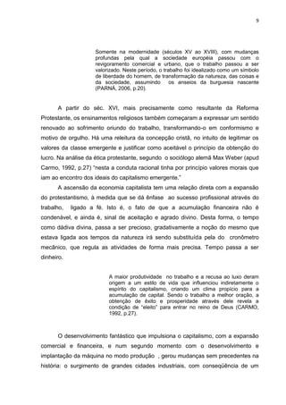 9
Somente na modernidade (séculos XV ao XVIII), com mudanças
profundas pela qual a sociedade européia passou com o
revigoramento comercial e urbano, que o trabalho passou a ser
valorizado. Neste período, o trabalho foi idealizado como um símbolo
de liberdade do homem, de transformação da natureza, das coisas e
da sociedade, assumindo os anseios da burguesia nascente
(PARNÁ, 2006, p.20).
A partir do séc. XVI, mais precisamente como resultante da Reforma
Protestante, os ensinamentos religiosos também começaram a expressar um sentido
renovado ao sofrimento oriundo do trabalho, transformando-o em conformismo e
motivo de orgulho. Há uma releitura da concepção cristã, no intuito de legitimar os
valores da classe emergente e justificar como aceitável o princípio da obtenção do
lucro. Na análise da ética protestante, segundo o sociólogo alemã Max Weber (apud
Carmo, 1992, p.27) “nesta a conduta racional tinha por princípio valores morais que
iam ao encontro dos ideais do capitalismo emergente.”
A ascensão da economia capitalista tem uma relação direta com a expansão
do protestantismo, à medida que se dá ênfase ao sucesso profissional através do
trabalho, ligado a fé. Isto é, o fato de que a acumulação financeira não é
condenável, e ainda é, sinal de aceitação e agrado divino. Desta forma, o tempo
como dádiva divina, passa a ser precioso, gradativamente a noção do mesmo que
estava ligada aos tempos da natureza irá sendo substituída pela do cronômetro
mecânico, que regula as atividades de forma mais precisa. Tempo passa a ser
dinheiro.
A maior produtividade no trabalho e a recusa ao luxo deram
origem a um estilo de vida que influenciou indiretamente o
espírito do capitalismo, criando um clima propício para a
acumulação de capital. Sendo o trabalho a melhor oração, a
obtenção de êxito e prosperidade através dele revela a
condição de “eleito” para entrar no reino de Deus (CARMO,
1992, p.27).
O desenvolvimento fantástico que impulsiona o capitalismo, com a expansão
comercial e financeira, e num segundo momento com o desenvolvimento e
implantação da máquina no modo produção , gerou mudanças sem precedentes na
história: o surgimento de grandes cidades industriais, com conseqüência de um
 