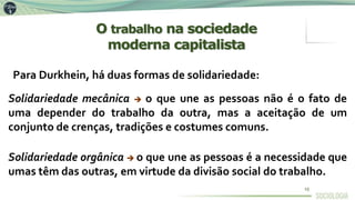 Para Durkhein, há duas formas de solidariedade:
Solidariedade mecânica  o que une as pessoas não é o fato de
uma depender do trabalho da outra, mas a aceitação de um
conjunto de crenças, tradições e costumes comuns.
Solidariedade orgânica  o que une as pessoas é a necessidade que
umas têm das outras, em virtude da divisão social do trabalho.
O trabalho na sociedade
moderna capitalista
10
 