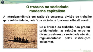 A interdependência em razão da crescente divisão do trabalho
gera solidariedade, pois faz a sociedade funcionar e lhe dá coesão.
Se a divisão do trabalho não produz
solidariedade, as relações entre os
diversos setores da sociedade não são
regulamentadas pelas instituições
existentes.
O trabalho na sociedade
moderna capitalista
11
 
