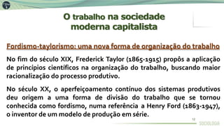 Fordismo-taylorismo: uma nova forma de organização do trabalho
No fim do século XIX, Frederick Taylor (1865-1915) propôs a aplicação
de princípios científicos na organização do trabalho, buscando maior
racionalização do processo produtivo.
No século XX, o aperfeiçoamento contínuo dos sistemas produtivos
deu origem a uma forma de divisão do trabalho que se tornou
conhecida como fordismo, numa referência a Henry Ford (1863-1947),
o inventor de um modelo de produção em série.
O trabalho na sociedade
moderna capitalista
12
 