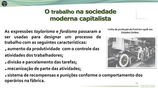 As expressões taylorismo e fordismo passaram a
ser usadas para designar um processo de
trabalho com as seguintes características:
aumento da produtividade com o controle das
atividades dos trabalhadores;
divisão e parcelamento das tarefas;
mecanização de parte das atividades;
sistema de recompensas e punições conforme o comportamento dos
operários na fábrica.
Linha de produção da Ford em 1928 nos
EstadosUnidos.
O trabalho na sociedade
moderna capitalista
13
 