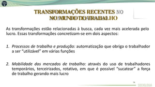 TRANSFORMAÇÕES RECENTES
NO MUNDODOTRABALHO
14
As transformações estão relacionadas à busca, cada vez mais acelerada pelo
lucro. Essas transformações concretizam-se em dois aspectos:
1. Processos de trabalho e produção: automatização que obriga o trabalhador
a ser “utilizável” em várias funções
2. Mobilidade dos mercados de trabalho: através do uso de trabalhadores
temporários, terceirizados, rotativo, em que é possível “sucatear” a força
de trabalho gerando mais lucro
 