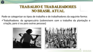TRABALHOE TRABALHADORES
NOBRASIL ATUAL
Pode-se categorizar os tipos de trabalho e de trabalhadores da seguinte forma:
Trabalhadores da agropecuária (sobrevivem com o trabalho da plantação e
criação, para si ou para outras pessoas)
20
 
