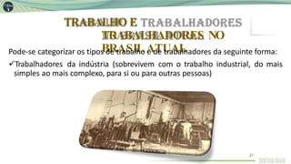 TRABALHO E
TRABALHADORES NO
BRASILATUAL
Pode-se categorizar os tipos de trabalho e de trabalhadores da seguinte forma:
Trabalhadores da indústria (sobrevivem com o trabalho industrial, do mais
simples ao mais complexo, para si ou para outras pessoas)
21
 