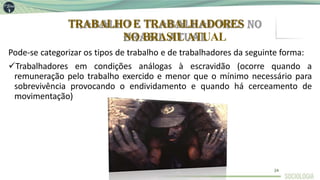 TRABALHOE TRABALHADORES
NO BRASIL ATUAL
Pode-se categorizar os tipos de trabalho e de trabalhadores da seguinte forma:
Trabalhadores em condições análogas à escravidão (ocorre quando a
remuneração pelo trabalho exercido e menor que o mínimo necessário para
sobrevivência provocando o endividamento e quando há cerceamento de
movimentação)
24
 