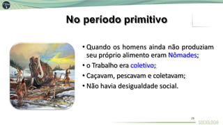 No período primitivo
• Quando os homens ainda não produziam
seu próprio alimento eram Nômades;
• o Trabalho era coletivo;
• Caçavam, pescavam e coletavam;
• Não havia desigualdade social.
28
 