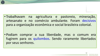 •Trabalhavam na agricultura e pastoreio, mineração,
artesanato e no comércio ambulante. Foram decisivos
para a organização econômica e social brasileira colonial.
•Podiam comprar a sua liberdade, mas o comum era
fugirem para os quilombos. Sendo raramente libertados
por seus senhores.
32
 
