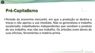 Pré-Capitalismo
35
• Período da economia mercantil, em que a produção se destina a
trocas e não apenas a uso imediato. Não se generalizou o trabalho
assalariado; trabalhadores independentes que vendiam o produto
de seu trabalho, mas não seu trabalho. Os artesãos eram donos de
suas oficinas, ferramentas e matéria-prima.
 