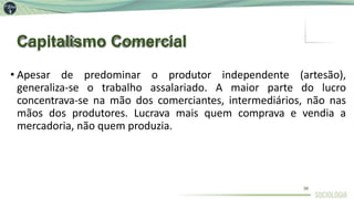 Capitalismo Comercial
36
• Apesar de predominar o produtor independente (artesão),
generaliza-se o trabalho assalariado. A maior parte do lucro
concentrava-se na mão dos comerciantes, intermediários, não nas
mãos dos produtores. Lucrava mais quem comprava e vendia a
mercadoria, não quem produzia.
 