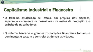 Capitalismo Industrial e Financeiro
37
• O trabalho assalariado se instala, em prejuízo dos artesãos,
separando claramente os possuidores de meios de produção e o
exército de trabalhadores.
• O sistema bancário e grandes corporações financeiras tornam-se
dominantes e passam a controlar as demais atividades.
 
