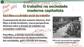 O trabalho na sociedade
moderna capitalista
Para Marx, a divisão social do trabalho,
realizada no processo de desenvolvimento
das sociedades, gera a divisão em classes.
Karl Marx e a divisão social do trabalho
O pensamento de dois autores clássicos, Karl
Marx e Émile Durkheim, marca perspectivas
distintas sobre a divisão do trabalho nas
sociedades modernas.
Oficina de manutenção de máquinas
nos EstadosUnidos em 1965.
American
Stock/ArchivePhotos/Getty
Images
4
 