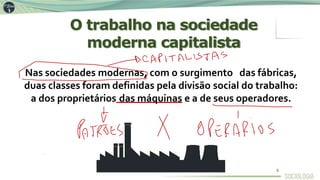 O trabalho na sociedade
moderna capitalista
Nas sociedades modernas, com o surgimento das fábricas,
duas classes foram definidas pela divisão social do trabalho:
a dos proprietários das máquinas e a de seus operadores.
5
 