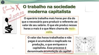 O operário trabalha mais horas por dia do
que o necessário para produzir o referente ao
valor de seu salário. O que ele produz nessas
horas a mais é o que Marx chama de mais-
valia.
O valor das horas trabalhadas e não
pagas é acumulado e reaplicado na
produção, o que enriquece o
capitalista. Esse processo é
denominado acumulação de capital.
O trabalho na sociedade
moderna capitalista
7
 