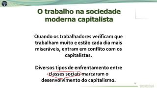 Quando os trabalhadores verificam que
trabalham muito e estão cada dia mais
miseráveis, entram em conflito com os
capitalistas.
Diversos tipos de enfrentamento entre
classes sociais marcaram o
desenvolvimento do capitalismo.
O trabalho na sociedade
moderna capitalista
8
 