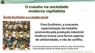 Émile Durkheim e a coesão social
Para Durkheim, a crescente
especialização do trabalho
promovida pela produção industrial
moderna trouxe uma forma superior
de solidariedade, e não de conflito.
Centro de atendimento ao cliente na Índia, em 2004. Para Durkheim,
a especialização e divisão do trabalho geram a coesão social.
O trabalho na sociedade
moderna capitalista
9
 