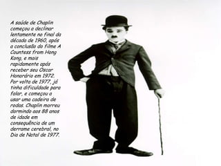 A saúde de Chaplin começou a declinar lentamente no final da década de 1960, após a conclusão do filme A Countess from Hong Kong, e mais rapidamente após receber seu Oscar Honorário em 1972. Por volta de 1977, já tinha dificuldade para falar, e começou a usar uma cadeira de rodas. Chaplin morreu dormindo aos 88 anos de idade em consequência de um derrame cerebral, no Dia de Natal de 1977.