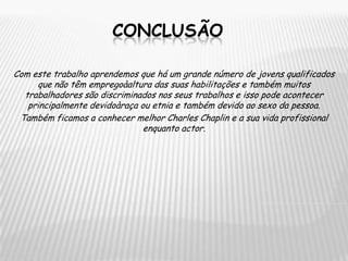 ConclusãoCom este trabalho aprendemos que há um grande número de jovens qualificados que não têm empregoàaltura das suas habilitações e também muitos trabalhadores são discriminados nos seus trabalhos e isso pode acontecer principalmente devidoàraça ou etnia e também devido ao sexo da pessoa.Também ficamos a conhecer melhor Charles Chaplin e a sua vida profissional enquanto actor.