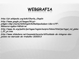 WEBGRAFIAhttp://pt.wikipedia.org/wiki/Charlie_Chaplinhttp://www.google.pt/images?hl=pt-pt&gbv=2&q=charles%20chaplin%20wikipedia&um=1&ie=UTF-8&source=og&sa=N&tab=wihttp://www.ilo.org/public/portugue/region/eurpro/lisbon/html/portugal_rel_global_07_pt.htmhttp://www.slideshare.net/susanaleitecosta/dificuldade-de-integrao-dos-jovens-no-mercado-de-trabalho-3220313
