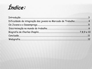 Índice:  Introdução......................................................................................................................3 Dificuldade de integração dos jovens no Mercado de Trabalho………………………4Os Jovens e o Desemprego.........................................................................................5 Discriminação no mundo do trabalho……………………………………………………………………..6Biografia de Charles Chaplin........................................................................7,8,9 e 10Conclusão........................................................................................................................11Webgrafia......................................................................................................................12